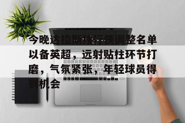 关于今晚达拉斯独行侠调整名单以备英超，远射贴柱环节打磨，气氛紧张，年轻球员得到机会的信息-星空体育官网下载