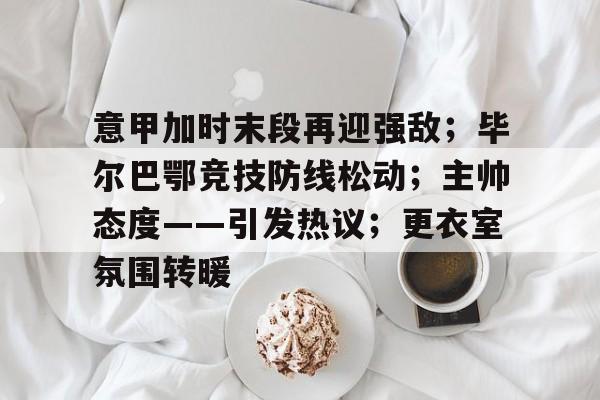 关于意甲加时末段再迎强敌；毕尔巴鄂竞技防线松动；主帅态度——引发热议；更衣室氛围转暖的信息-星空体育